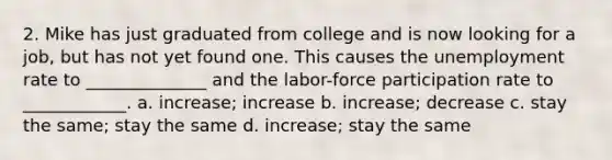 2. Mike has just graduated from college and is now looking for a job, but has not yet found one. This causes the unemployment rate to ______________ and the labor-force participation rate to ____________. a. increase; increase b. increase; decrease c. stay the same; stay the same d. increase; stay the same