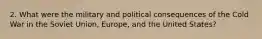 2. What were the military and political consequences of the Cold War in the Soviet Union, Europe, and the United States?