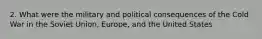 2. What were the military and political consequences of the Cold War in the Soviet Union, Europe, and the United States