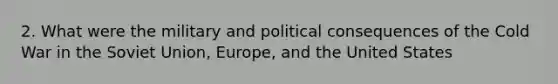 2. What were the military and political consequences of the Cold War in the <a href='https://www.questionai.com/knowledge/kmhoGLx3kx-soviet-union' class='anchor-knowledge'>soviet union</a>, Europe, and the United States