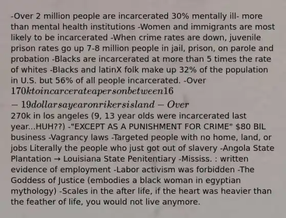 -Over 2 million people are incarcerated 30% mentally ill- more than mental health institutions -Women and immigrants are most likely to be incarcerated -When crime rates are down, juvenile prison rates go up 7-8 million people in jail, prison, on parole and probation -Blacks are incarcerated at more than 5 times the rate of whites -Blacks and latinX folk make up 32% of the population in U.S. but 56% of all people incarcerated. -Over 170k to incarcerate a person between 16-19 dollars a year on rikers island -Over270k in los angeles (9, 13 year olds were incarcerated last year...HUH??) -"EXCEPT AS A PUNISHMENT FOR CRIME" 80 BIL business -Vagrancy laws -Targeted people with no home, land, or jobs Literally the people who just got out of slavery -Angola State Plantation → Louisiana State Penitentiary -Mississ. : written evidence of employment -Labor activism was forbidden -The Goddess of Justice (embodies a black woman in egyptian mythology) -Scales in the after life, if the heart was heavier than the feather of life, you would not live anymore.