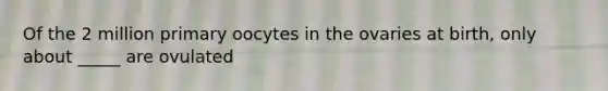 Of the 2 million primary oocytes in the ovaries at birth, only about _____ are ovulated