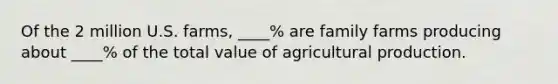 Of the 2 million U.S. farms, ____% are family farms producing about ____% of the total value of agricultural production.