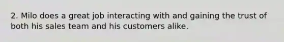 2. Milo does a great job interacting with and gaining the trust of both his sales team and his customers alike.