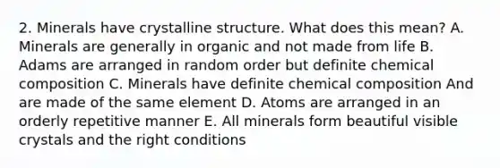 2. Minerals have crystalline structure. What does this mean? A. Minerals are generally in organic and not made from life B. Adams are arranged in random order but definite chemical composition C. Minerals have definite chemical composition And are made of the same element D. Atoms are arranged in an orderly repetitive manner E. All minerals form beautiful visible crystals and the right conditions