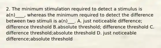 2. The minimum stimulation required to detect a stimulus is a(n)____, whereas the minimum required to detect the difference between two stimuli is a(n)___. A. just noticeable difference; difference threshold B.absolute threshold; difference threshold C. difference threshold;absolute threshold D. just noticeable difference;absolute threshold