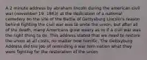 A 2 minute address by abraham lincoln during the american civil war (november 19, 1863) at the dedication of a national cemetery on the site of the Battle of Gettysburg Lincoln's reason behind fighting the civil war was to unite the union, but after all of the death, many Americans grew weary as to if a civil war was the right thing to do. This address stated that we need to restore the union at all costs, no matter how horrific. The Gettsyburg Address did the job of reminding a war torn nation what they were fighting for the restoration of the union