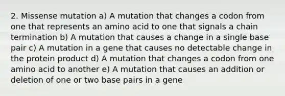 2. Missense mutation a) A mutation that changes a codon from one that represents an amino acid to one that signals a chain termination b) A mutation that causes a change in a single base pair c) A mutation in a gene that causes no detectable change in the protein product d) A mutation that changes a codon from one amino acid to another e) A mutation that causes an addition or deletion of one or two base pairs in a gene