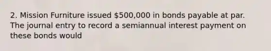 2. Mission Furniture issued 500,000 in bonds payable at par. The journal entry to record a semiannual interest payment on these bonds would