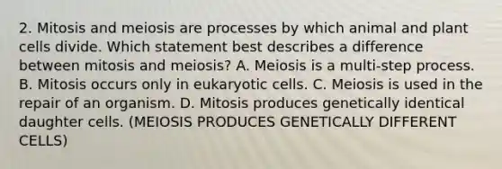 2. Mitosis and meiosis are processes by which animal and plant cells divide. Which statement best describes a difference between mitosis and meiosis? A. Meiosis is a multi-step process. B. Mitosis occurs only in eukaryotic cells. C. Meiosis is used in the repair of an organism. D. Mitosis produces genetically identical daughter cells. (MEIOSIS PRODUCES GENETICALLY DIFFERENT CELLS)