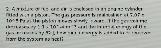 2. A mixture of fuel and air is enclosed in an engine cylinder fitted with a piston. The gas pressure is maintained at 7.07 x 10^5 Pa as the piston moves slowly inward. If the gas volume decreases by 1.1 x 10^-4 m^3 and the internal energy of the gas increases by 62 J, how much energy is added to or removed from the system as heat?