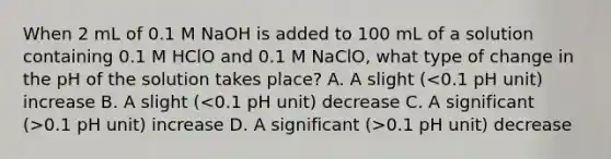 When 2 mL of 0.1 M NaOH is added to 100 mL of a solution containing 0.1 M HClO and 0.1 M NaClO, what type of change in the pH of the solution takes place? A. A slight ( 0.1 pH unit) increase D. A significant (>0.1 pH unit) decrease