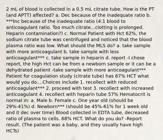 2 mL of blood is collected in a 0.5 mL citrate tube. How is the PT (and APTT) affected? a. Dec because of the inadequate ratio b. ***Inc because of the inadequate ratio (4:1 blood to anticoagulant ratio. Too much citrate...clotting is prolonged. Heparin contamination?) c. Normal Patient with Hct 62%, the sodium citrate tube was centrifuged and noticed that the blood plasma ratio was low. What should the MLS do? a. take sample with more anticoagulant b. take sample with less anticoagulant*** c. take sample in heparin d. report -I chose report, the high Hct can be from a newborn sample or it can be a dehydrated patient -take sample with more anticoagulant*** Patient for coagulation study (citrate tube) has 67% HCT what would you do....Choices include 1. recollect with reduced anticoagulant*** 2. proceed with test 3. recollect with increased anticoagulant 4. recollect with heparin tube 57% Hematocrit is normal in: a. Male b. Female c. One year old (should be 29%-41%) d. Newborn*** (should be 45%-61% for 1 week old and it dec over time) Blood collected in EDTA tube, decreased ratio of plasma to cells. 68% HCT. What do you do? -Report result. (The patient was a baby, and they usually have high HCTs)