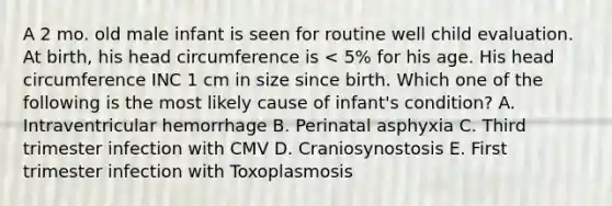 A 2 mo. old male infant is seen for routine well child evaluation. At birth, his head circumference is < 5% for his age. His head circumference INC 1 cm in size since birth. Which one of the following is the most likely cause of infant's condition? A. Intraventricular hemorrhage B. Perinatal asphyxia C. Third trimester infection with CMV D. Craniosynostosis E. First trimester infection with Toxoplasmosis