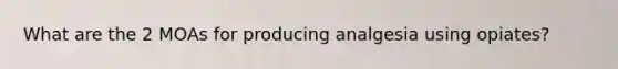 What are the 2 MOAs for producing analgesia using opiates?