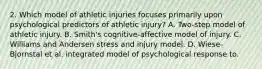 2. Which model of athletic injuries focuses primarily upon psychological predictors of athletic injury? A. Two-step model of athletic injury. B. Smith's cognitive-affective model of injury. C. Williams and Andersen stress and injury model. D. Wiese-Bjornstal et al. integrated model of psychological response to.