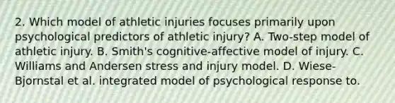 2. Which model of athletic injuries focuses primarily upon psychological predictors of athletic injury? A. Two-step model of athletic injury. B. Smith's cognitive-affective model of injury. C. Williams and Andersen stress and injury model. D. Wiese-Bjornstal et al. integrated model of psychological response to.