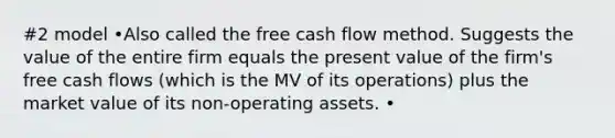 #2 model •Also called the free cash flow method. Suggests the value of the entire firm equals the present value of the firm's free cash flows (which is the MV of its operations) plus the market value of its non-operating assets. •