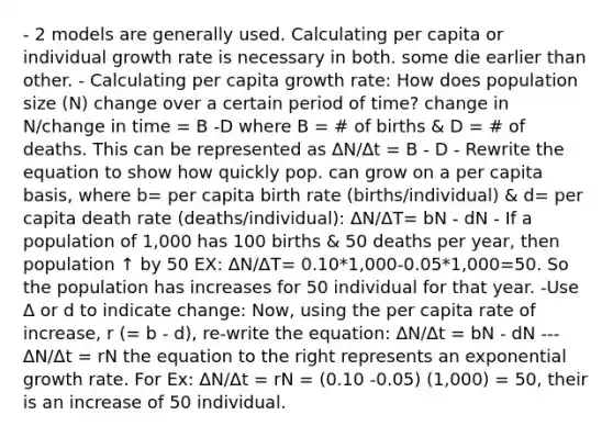 - 2 models are generally used. Calculating per capita or individual growth rate is necessary in both. some die earlier than other. - Calculating per capita growth rate: How does population size (N) change over a certain period of time? change in N/change in time = B -D where B = # of births & D = # of deaths. This can be represented as ∆N/∆t = B - D - Rewrite the equation to show how quickly pop. can grow on a per capita basis, where b= per capita birth rate (births/individual) & d= per capita death rate (deaths/individual): ΔN/ΔT= bN - dN - If a population of 1,000 has 100 births & 50 deaths per year, then population ↑ by 50 EX: ΔN/ΔT= 0.10*1,000-0.05*1,000=50. So the population has increases for 50 individual for that year. -Use Δ or d to indicate change: Now, using the per capita rate of increase, r (= b - d), re-write the equation: ΔN/Δt = bN - dN ---ΔN/Δt = rN the equation to the right represents an exponential growth rate. For Ex: ΔN/Δt = rN = (0.10 -0.05) (1,000) = 50, their is an increase of 50 individual.