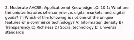 2: Moderate AACSB: Application of Knowledge LO: 10.1: What are the unique features of e-commerce, digital markets, and digital goods? 7) Which of the following is not one of the unique features of e-commerce technology? A) Information density B) Transparency C) Richness D) Social technology E) Universal standards