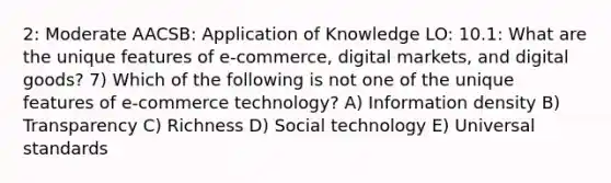 2: Moderate AACSB: Application of Knowledge LO: 10.1: What are the unique features of e-commerce, digital markets, and digital goods? 7) Which of the following is not one of the unique features of e-commerce technology? A) Information density B) Transparency C) Richness D) Social technology E) Universal standards