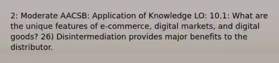 2: Moderate AACSB: Application of Knowledge LO: 10.1: What are the unique features of e-commerce, digital markets, and digital goods? 26) Disintermediation provides major benefits to the distributor.