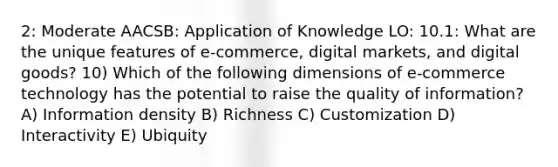 2: Moderate AACSB: Application of Knowledge LO: 10.1: What are the unique features of e-commerce, digital markets, and digital goods? 10) Which of the following dimensions of e-commerce technology has the potential to raise the quality of information? A) Information density B) Richness C) Customization D) Interactivity E) Ubiquity