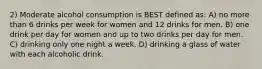 2) Moderate alcohol consumption is BEST defined as: A) no more than 6 drinks per week for women and 12 drinks for men. B) one drink per day for women and up to two drinks per day for men. C) drinking only one night a week. D) drinking a glass of water with each alcoholic drink.