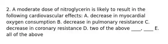 2. A moderate dose of nitroglycerin is likely to result in the following cardiovascular effects: A. decrease in myocardial oxygen consumption B. decrease in pulmonary resistance C. decrease in coronary resistance D. two of the above ____, ____ E. all of the above