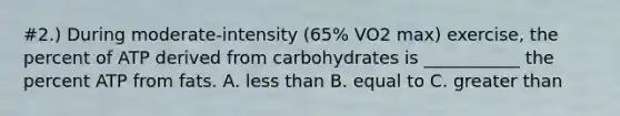 #2.) During moderate-intensity (65% VO2 max) exercise, the percent of ATP derived from carbohydrates is ___________ the percent ATP from fats. A. <a href='https://www.questionai.com/knowledge/k7BtlYpAMX-less-than' class='anchor-knowledge'>less than</a> B. equal to C. <a href='https://www.questionai.com/knowledge/ktgHnBD4o3-greater-than' class='anchor-knowledge'>greater than</a>