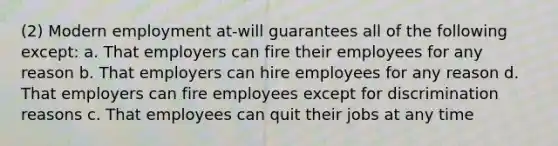 (2) Modern employment at-will guarantees all of the following except: a. That employers can fire their employees for any reason b. That employers can hire employees for any reason d. That employers can fire employees except for discrimination reasons c. That employees can quit their jobs at any time