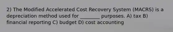 2) The Modified Accelerated Cost Recovery System (MACRS) is a depreciation method used for ________ purposes. A) tax B) financial reporting C) budget D) cost accounting