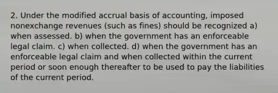 2. Under the modified accrual basis of accounting, imposed nonexchange revenues (such as fines) should be recognized a) when assessed. b) when the government has an enforceable legal claim. c) when collected. d) when the government has an enforceable legal claim and when collected within the current period or soon enough thereafter to be used to pay the liabilities of the current period.