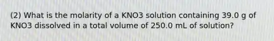 (2) What is the molarity of a KNO3 solution containing 39.0 g of KNO3 dissolved in a total volume of 250.0 mL of solution?