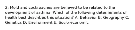 2: Mold and cockroaches are believed to be related to the development of asthma. Which of the following determinants of health best describes this situation? A: Behavior B: Geography C: Genetics D: Environment E: Socio-economic