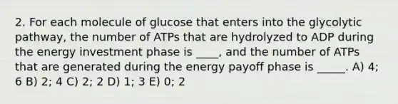 2. For each molecule of glucose that enters into the glycolytic pathway, the number of ATPs that are hydrolyzed to ADP during the energy investment phase is ____, and the number of ATPs that are generated during the energy payoff phase is _____. A) 4; 6 B) 2; 4 C) 2; 2 D) 1; 3 E) 0; 2