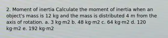 2. Moment of inertia Calculate the moment of inertia when an object's mass is 12 kg and the mass is distributed 4 m from the axis of rotation. a. 3 kg·m2 b. 48 kg·m2 c. 64 kg·m2 d. 120 kg·m2 e. 192 kg·m2