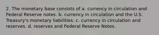 2. The monetary base consists of a. currency in circulation and Federal Reserve notes. b. currency in circulation and the U.S. Treasury's monetary liabilities. c. currency in circulation and reserves. d. reserves and Federal Reserve Notes.