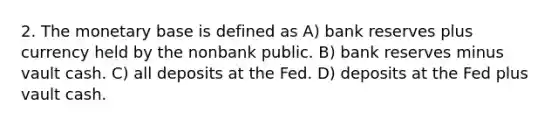 2. The monetary base is defined as A) bank reserves plus currency held by the nonbank public. B) bank reserves minus vault cash. C) all deposits at the Fed. D) deposits at the Fed plus vault cash.