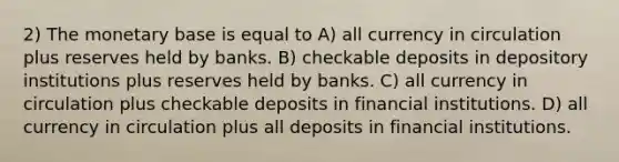 2) The monetary base is equal to A) all currency in circulation plus reserves held by banks. B) checkable deposits in depository institutions plus reserves held by banks. C) all currency in circulation plus checkable deposits in financial institutions. D) all currency in circulation plus all deposits in financial institutions.