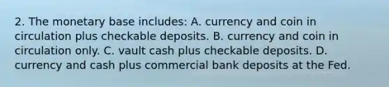 2. The monetary base includes: A. currency and coin in circulation plus checkable deposits. B. currency and coin in circulation only. C. vault cash plus checkable deposits. D. currency and cash plus commercial bank deposits at the Fed.