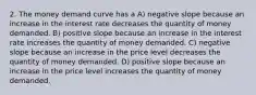 2. The money demand curve has a A) negative slope because an increase in the interest rate decreases the quantity of money demanded. B) positive slope because an increase in the interest rate increases the quantity of money demanded. C) negative slope because an increase in the price level decreases the quantity of money demanded. D) positive slope because an increase in the price level increases the quantity of money demanded.