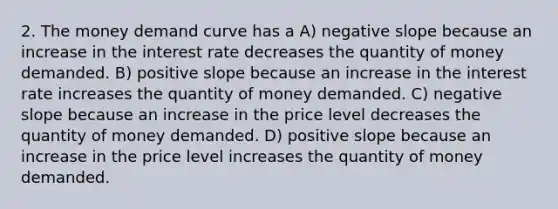 2. The money demand curve has a A) negative slope because an increase in the interest rate decreases the quantity of money demanded. B) positive slope because an increase in the interest rate increases the quantity of money demanded. C) negative slope because an increase in the price level decreases the quantity of money demanded. D) positive slope because an increase in the price level increases the quantity of money demanded.