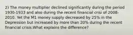 2) The money multiplier declined significantly during the period 1930-1933 and also during the recent financial crisi of 2008-2010. Yet the M1 money supply decreased by 25% in the Depression but increased by more than 20% during the recent financial crisis.What explains the difference?