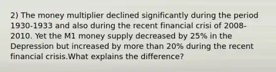 2) The money multiplier declined significantly during the period 1930-1933 and also during the recent financial crisi of 2008-2010. Yet the M1 money supply decreased by 25% in the Depression but increased by more than 20% during the recent financial crisis.What explains the difference?