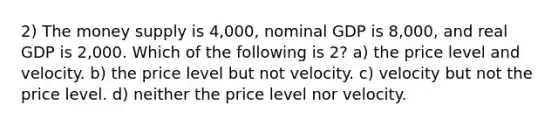 2) The money supply is 4,000, nominal GDP is 8,000, and real GDP is 2,000. Which of the following is 2? a) the price level and velocity. b) the price level but not velocity. c) velocity but not the price level. d) neither the price level nor velocity.