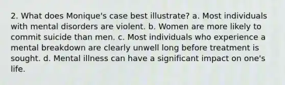 2. What does Monique's case best illustrate? a. Most individuals with mental disorders are violent. b. Women are more likely to commit suicide than men. c. Most individuals who experience a mental breakdown are clearly unwell long before treatment is sought. d. Mental illness can have a significant impact on one's life.