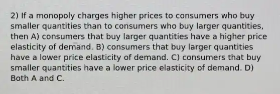 2) If a monopoly charges higher prices to consumers who buy smaller quantities than to consumers who buy larger quantities, then A) consumers that buy larger quantities have a higher price elasticity of demand. B) consumers that buy larger quantities have a lower price elasticity of demand. C) consumers that buy smaller quantities have a lower price elasticity of demand. D) Both A and C.