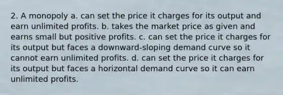 2. A monopoly a. can set the price it charges for its output and earn unlimited profits. b. takes the market price as given and earns small but positive profits. c. can set the price it charges for its output but faces a downward-sloping demand curve so it cannot earn unlimited profits. d. can set the price it charges for its output but faces a horizontal demand curve so it can earn unlimited profits.