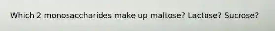 Which 2 monosaccharides make up maltose? Lactose? Sucrose?